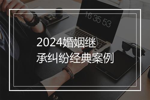 2024婚姻继承纠纷经典案例