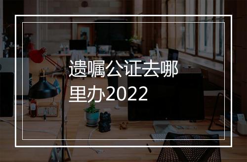 遗嘱公证去哪里办2022