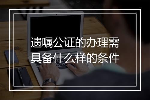 遗嘱公证的办理需具备什么样的条件