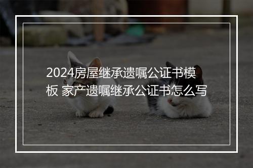 2024房屋继承遗嘱公证书模板 家产遗嘱继承公证书怎么写