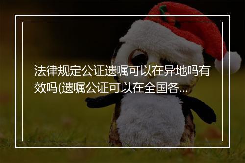 法律规定公证遗嘱可以在异地吗有效吗(遗嘱公证可以在全国各地任意公证吗)