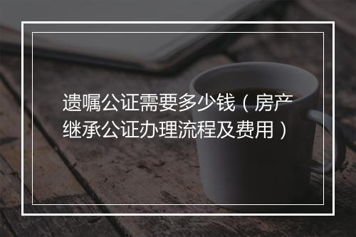 遗嘱公证需要多少钱（房产继承公证办理流程及费用）