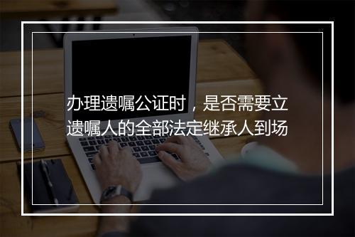 办理遗嘱公证时，是否需要立遗嘱人的全部法定继承人到场