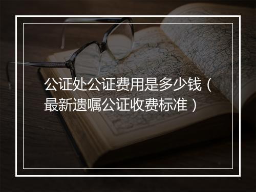 公证处公证费用是多少钱（最新遗嘱公证收费标准）