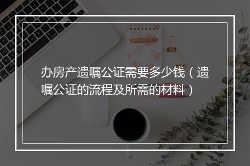 办房产遗嘱公证需要多少钱（遗嘱公证的流程及所需的材料）