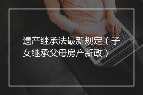 遗产继承法最新规定（子女继承父母房产新政）