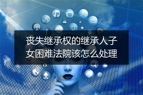 丧失继承权的继承人子女困难法院该怎么处理