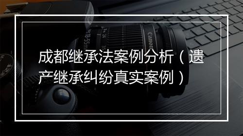 成都继承法案例分析（遗产继承纠纷真实案例）