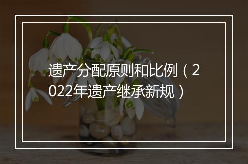 遗产分配原则和比例（2022年遗产继承新规）