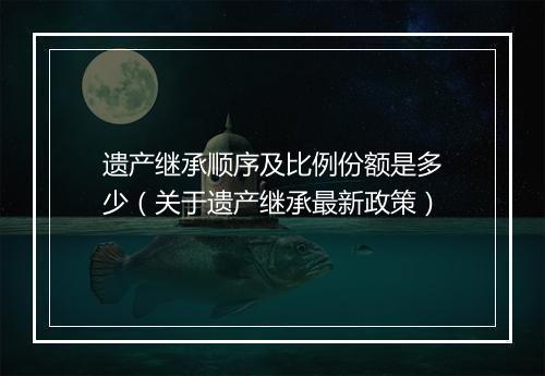 遗产继承顺序及比例份额是多少（关于遗产继承最新政策）