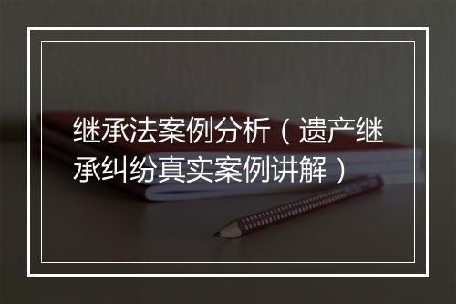 继承法案例分析（遗产继承纠纷真实案例讲解）