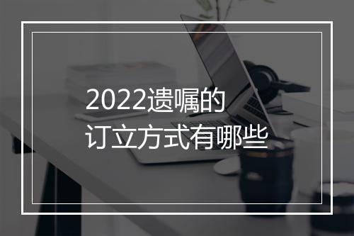 2022遗嘱的订立方式有哪些