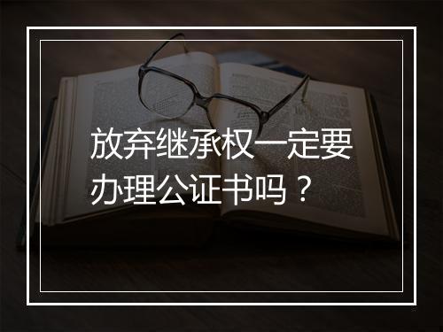 放弃继承权一定要办理公证书吗？