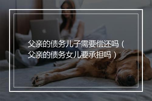 父亲的债务儿子需要偿还吗（父亲的债务女儿要承担吗）