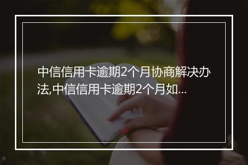 中信信用卡逾期2个月协商解决办法,中信信用卡逾期2个月如何处理