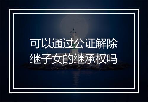 可以通过公证解除继子女的继承权吗