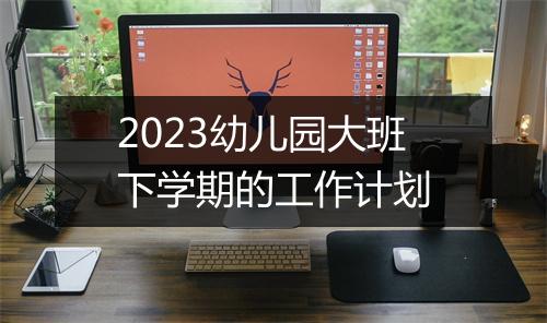 2023幼儿园大班下学期的工作计划