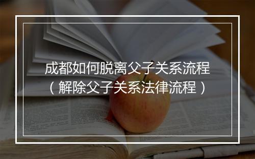 成都如何脱离父子关系流程（解除父子关系法律流程）