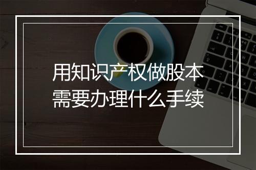 用知识产权做股本需要办理什么手续