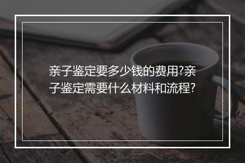 亲子鉴定要多少钱的费用?亲子鉴定需要什么材料和流程?