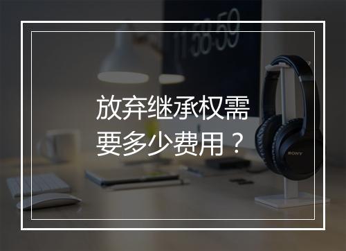 放弃继承权需要多少费用？