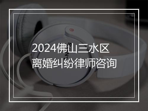 2024佛山三水区离婚纠纷律师咨询