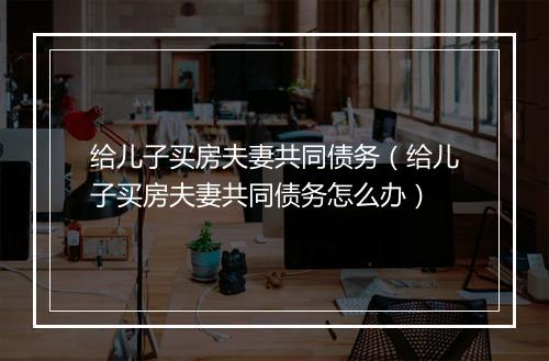 给儿子买房夫妻共同债务（给儿子买房夫妻共同债务怎么办）