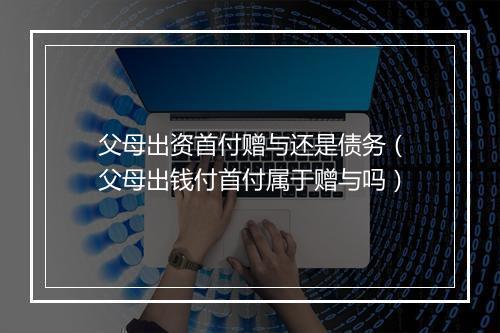 父母出资首付赠与还是债务（父母出钱付首付属于赠与吗）