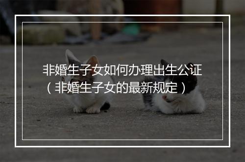 非婚生子女如何办理出生公证（非婚生子女的最新规定）