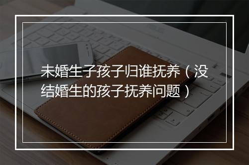 未婚生子孩子归谁抚养（没结婚生的孩子抚养问题）