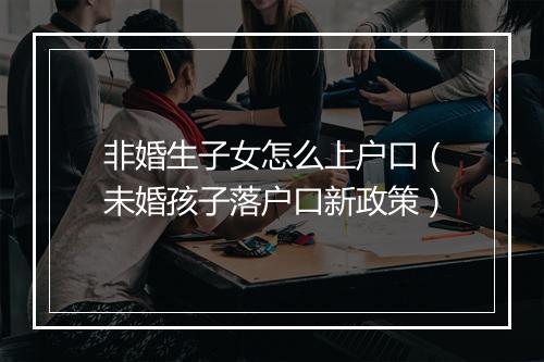 非婚生子女怎么上户口（未婚孩子落户口新政策）