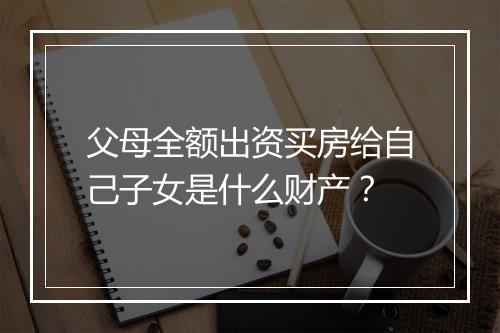 父母全额出资买房给自己子女是什么财产？