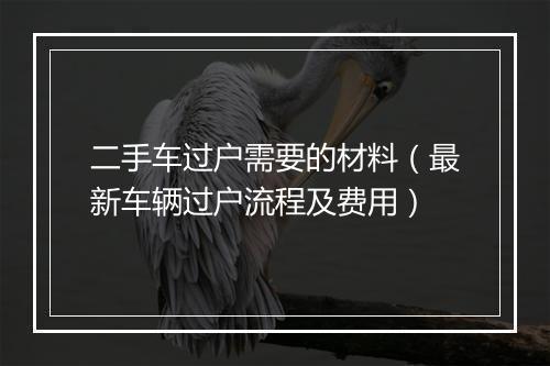 二手车过户需要的材料（最新车辆过户流程及费用）