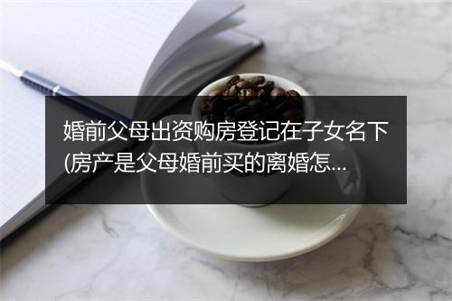 婚前父母出资购房登记在子女名下(房产是父母婚前买的离婚怎么分)