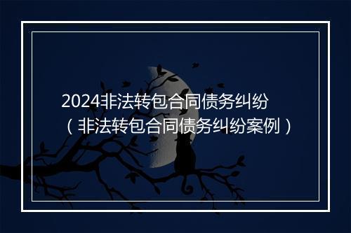 2024非法转包合同债务纠纷（非法转包合同债务纠纷案例）
