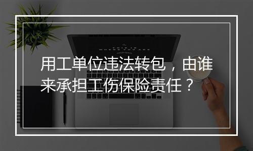 用工单位违法转包，由谁来承担工伤保险责任？