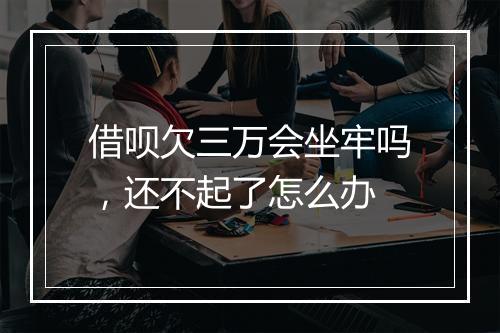 借呗欠三万会坐牢吗，还不起了怎么办