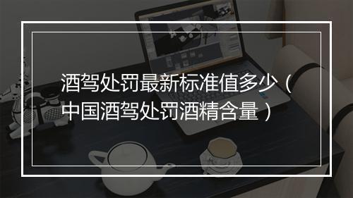 酒驾处罚最新标准值多少（中国酒驾处罚酒精含量）
