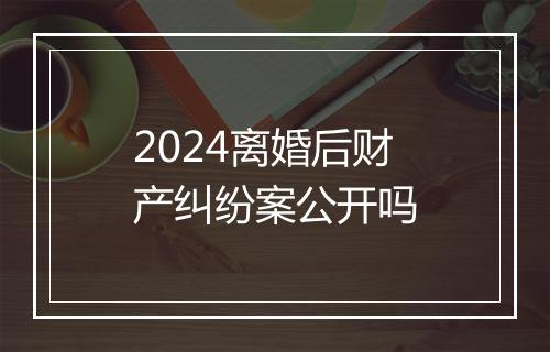 2024离婚后财产纠纷案公开吗