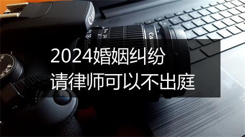2024婚姻纠纷请律师可以不出庭