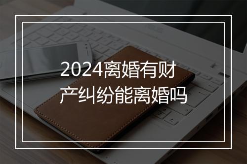 2024离婚有财产纠纷能离婚吗
