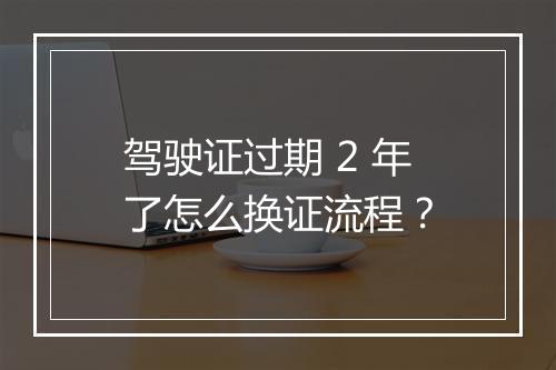 驾驶证过期 2 年了怎么换证流程？
