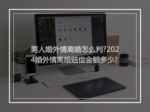 男人婚外情离婚怎么判?2024婚外情离婚赔偿金额多少?