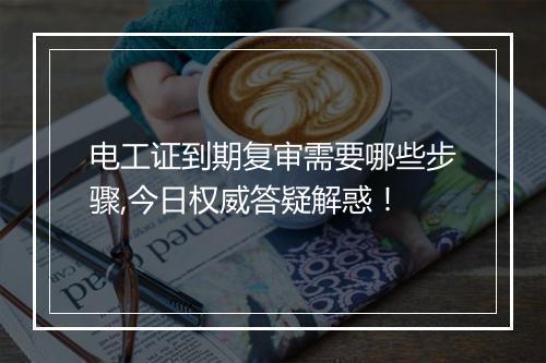 电工证到期复审需要哪些步骤,今日权威答疑解惑！