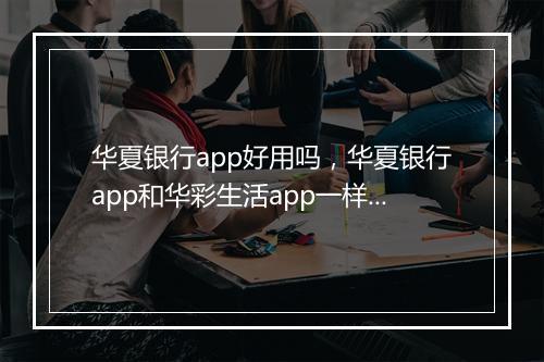 华夏银行app好用吗，华夏银行app和华彩生活app一样吗