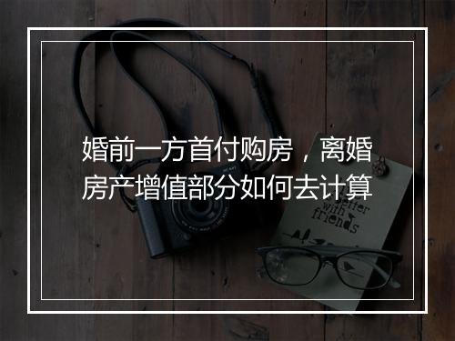 婚前一方首付购房，离婚房产增值部分如何去计算