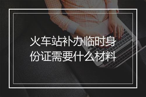 火车站补办临时身份证需要什么材料