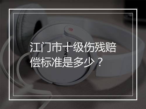 江门市十级伤残赔偿标准是多少？