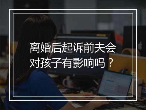 离婚后起诉前夫会对孩子有影响吗？