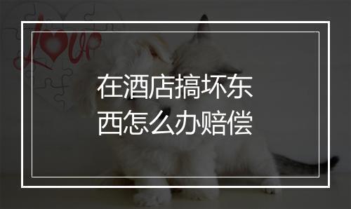 在酒店搞坏东西怎么办赔偿